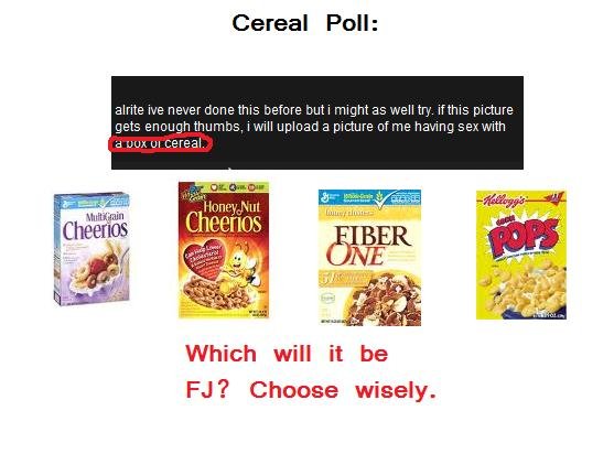 Cereal Poll Cereal Poll. /funny_pictures/527221/CLICK+HERE/<br /> Judging by this photo, I owe all you guys a very important picture.<br /> Well take your pick