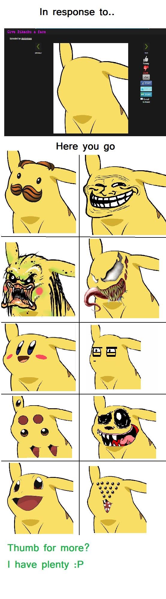 Gave Pikachu a face Gave Pikachu a face. >>> LINK TO MOAR FACES <<< /funny_pictures/2248863/Gave+Pikachu+moar+faces/ This is in response to: /funny_pictures/22437