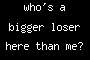 who's a bigger loser here than me?