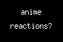 anime reactions?